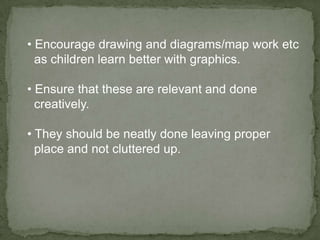• Encourage drawing and diagrams/map work etc
  as children learn better with graphics.

• Ensure that these are relevant and done
  creatively.

• They should be neatly done leaving proper
  place and not cluttered up.
 