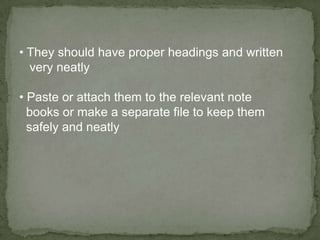 • They should have proper headings and written
  very neatly

• Paste or attach them to the relevant note
  books or make a separate file to keep them
  safely and neatly
 