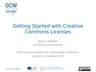 Getting Started with Creative Commons Licenses, Workshop at OCWC Global, 2014
Getting Started with Creative
Commons Licenses
Ignasi Labastida
Universitat de Barcelona
Pre-Conference Workshop, OCW Global Conference
Ljubljana, 22nd April 2014
with the support of the Lifelong
Learning Programme of the European
Union
opencourseware.eu
 