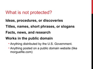 What is not protected?
Ideas, procedures, or discoveries
Titles, names, short phrases, or slogans
Facts, news, and research
Works in the public domain
• Anything distributed by the U.S. Government.
• Anything posted on a public domain website (like
morguefile.com)
 