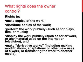 What rights does the owner
control?
Rights to:
•make copies of the work;
•distribute copies of the work;
•perform the work publicly (such as for plays,
film, or music);
•display the work publicly (such as for artwork,
or any material used on the internet or
television); and
•make “derivative works” (including making
modifications, adaptations or other new uses
of a work, or translating the work to another
media).
 