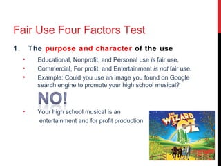 Fair Use Four Factors Test
1. The purpose and character of the use
• Educational, Nonprofit, and Personal use is fair use.
• Commercial, For profit, and Entertainment is not fair use.
• Example: Could you use an image you found on Google
search engine to promote your high school musical?
• Your high school musical is an
entertainment and for profit production
 