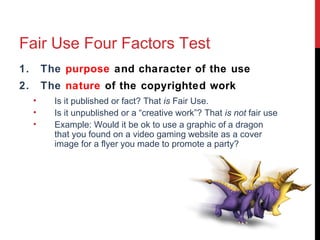 Fair Use Four Factors Test
1. The purpose and character of the use
2. The nature of the copyrighted work
• Is it published or fact? That is Fair Use.
• Is it unpublished or a “creative work”? That is not fair use
• Example: Would it be ok to use a graphic of a dragon
that you found on a video gaming website as a cover
image for a flyer you made to promote a party?
.
 