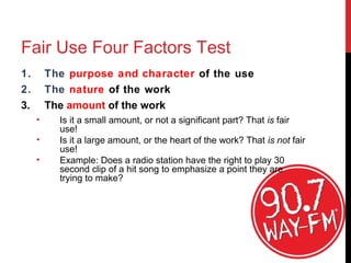 Fair Use Four Factors Test
1. The purpose and character of the use
2. The nature of the work
3. The amount of the work
• Is it a small amount, or not a significant part? That is fair
use!
• Is it a large amount, or the heart of the work? That is not fair
use!
• Example: Does a radio station have the right to play 30
second clip of a hit song to emphasize a point they are
trying to make?
.
 