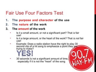 Fair Use Four Factors Test
1. The purpose and character of the use
2. The nature of the work
3. The amount of the work
• Is it a small amount, or not a significant part? That is fair
use!
• Is it a large amount, or the heart of the work? That is not fair
use!
• Example: Does a radio station have the right to play 30
second clip of a hit song to emphasize a point they are
trying to make?
• 30 seconds is not a significant amount of time,
especially if it is not the “heart” of the song.
 