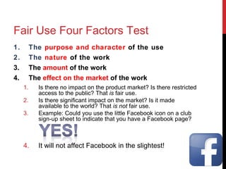 Fair Use Four Factors Test
1. The purpose and character of the use
2. The nature of the work
3. The amount of the work
4. The effect on the market of the work
1. Is there no impact on the product market? Is there restricted
access to the public? That is fair use.
2. Is there significant impact on the market? Is it made
available to the world? That is not fair use.
3. Example: Could you use the little Facebook icon on a club
sign-up sheet to indicate that you have a Facebook page?
4. It will not affect Facebook in the slightest!
 