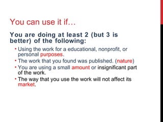 You can use it if…
You are doing at least 2 (but 3 is
better) of the following:
• Using the work for a educational, nonprofit, or
personal purposes.
• The work that you found was published. (nature)
• You are using a small amount or insignificant part
of the work.
• The way that you use the work will not affect its
market.
 