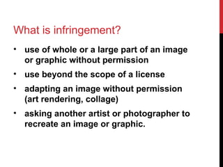 What is infringement?
• use of whole or a large part of an image
or graphic without permission
• use beyond the scope of a license
• adapting an image without permission
(art rendering, collage)
• asking another artist or photographer to
recreate an image or graphic.
 