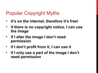 Popular Copyright Myths
• it’s on the internet, therefore it’s free!
• if there is no copyright notice, I can use
the image
• if I alter the image I don’t need
permission
• if I don’t profit from it, I can use it
• if I only use a part of the image I don’t
need permission
 