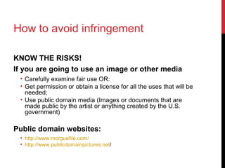 How to avoid infringement
KNOW THE RISKS!
If you are going to use an image or other media
• Carefully examine fair use OR:
• Get permission or obtain a license for all the uses that will be
needed;
• Use public domain media (Images or documents that are
made public by the artist or anything created by the U.S.
government)
Public domain websites:
• http://www.morguefile.com/
• http://www.publicdomainpictures.net/
 