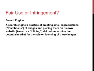 Fair Use or Infringement?
Search Engine
A search engine’s practice of creating small reproductions
(“thumbnails”) of images and placing them on its own
website (known as “inlining”) did not undermine the
potential market for the sale or licensing of those images.
 
