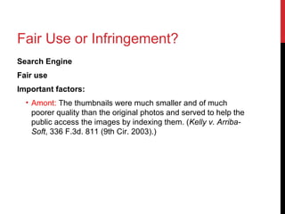 Fair Use or Infringement?
Search Engine
Fair use
Important factors:
• Amont: The thumbnails were much smaller and of much
poorer quality than the original photos and served to help the
public access the images by indexing them. (Kelly v. Arriba-
Soft, 336 F.3d. 811 (9th Cir. 2003).)
 