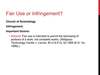 Fair Use or Infringement?
Church of Scientology
Infringement
Important factors:
• Amount: Fair use is intended to permit the borrowing of
portions of a work, not complete works. (Religious
Technology Center v. Lerma, 40 U.S.P.Q. 2d 1569 (E.D. Va.
1996).)
 