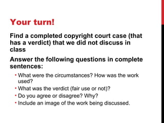 Your turn!
Find a completed copyright court case (that
has a verdict) that we did not discuss in
class
Answer the following questions in complete
sentences:
• What were the circumstances? How was the work
used?
• What was the verdict (fair use or not)?
• Do you agree or disagree? Why?
• Include an image of the work being discussed.
 