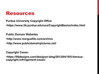 Resources
Purdue University Copyright Office
•https://www.lib.purdue.edu/uco/CopyrightBasics/index.html
Public Domain Websites
•http://www.morguefile.com/archive
•http://www.publicdomainpictures.net/
Copyright Cases:
•https://99designs.com/designer-blog/2013/04/19/5-famous-
copyright-infringement-cases/
 