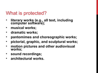 What is protected?
• literary works (e.g., all text, including
computer software);
• musical works;
• dramatic works;
• pantomimes and choreographic works;
• pictorial, graphic, and sculptural works;
• motion pictures and other audiovisual
works;
• sound recordings;
• architectural works.
 