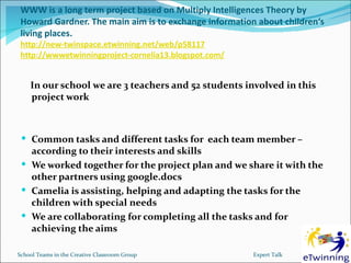 WWW is a long term project based on Multiply Intelligences Theory by
 Howard Gardner. The main aim is to exchange information about children‘s
 living places.
 http://new-twinspace.etwinning.net/web/p58117
 http://wwwetwinningproject-cornelia13.blogspot.com/


    In our school we are 3 teachers and 52 students involved in this
    project work



  Common tasks and different tasks for each team member –
   according to their interests and skills
  We worked together for the project plan and we share it with the
   other partners using google.docs
  Camelia is assisting, helping and adapting the tasks for the
   children with special needs
  We are collaborating for completing all the tasks and for
   achieving the aims

School Teams in the Creative Classroom Group            Expert Talk
 