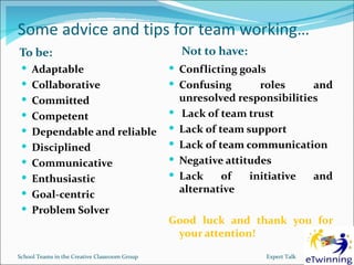 Some advice and tips for team working…
To be:                                             Not to have:
  Adaptable                                    Conflicting goals
  Collaborative                                Confusing       roles       and
  Committed                                       unresolved responsibilities
  Competent                                       Lack of team trust
  Dependable and reliable                        Lack of team support
  Disciplined                                    Lack of team communication
  Communicative                                  Negative attitudes
  Enthusiastic                                   Lack     of   initiative  and
  Goal-centric                                    alternative
  Problem Solver
                                               Good luck and thank you for
                                                your attention!

School Teams in the Creative Classroom Group                       Expert Talk
 