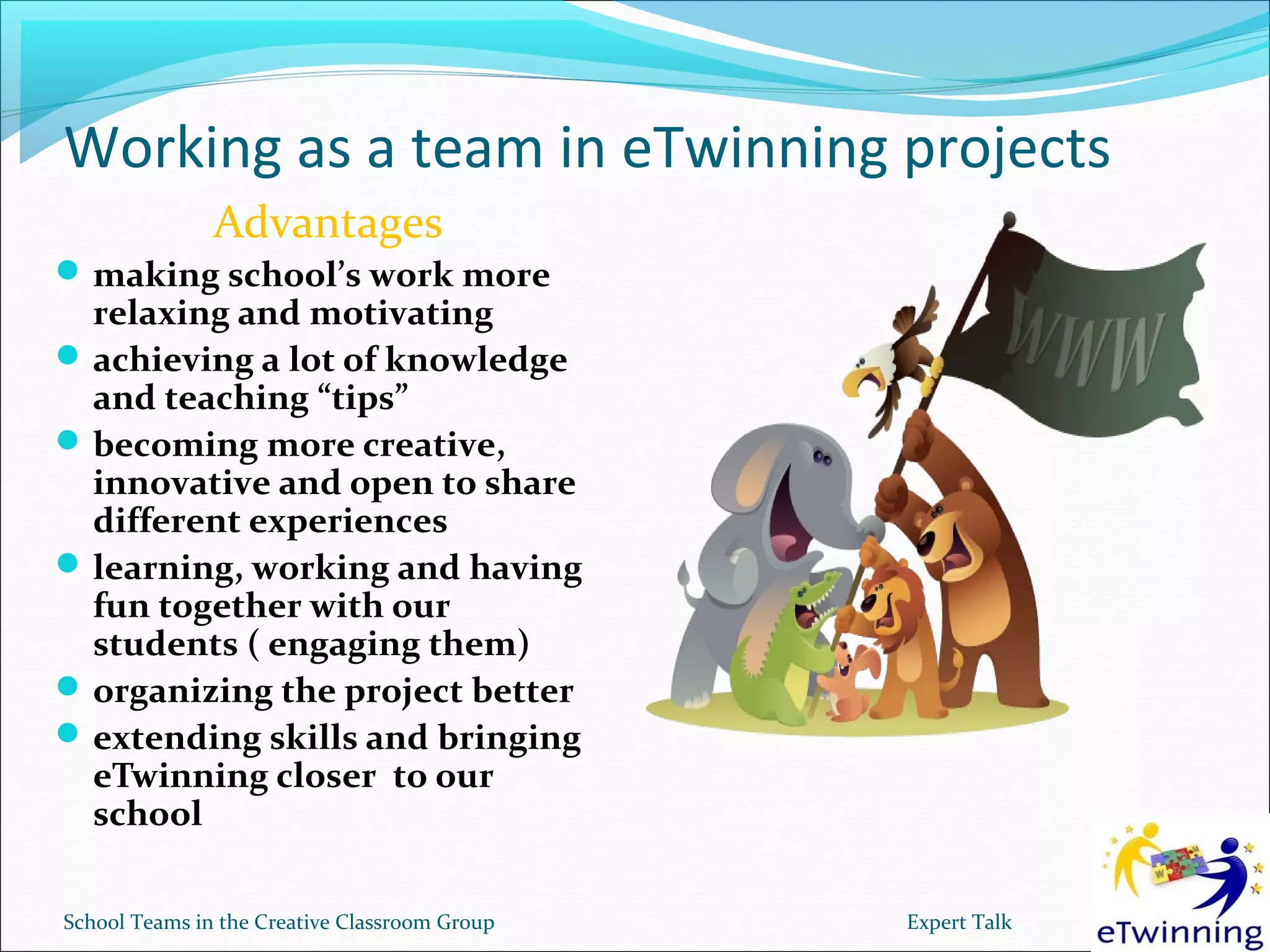 Working as a team in eTwinning projects
               Advantages
 making school’s work more
  relaxing and motivating
 achieving a lot of knowledge
  and teaching “tips”
 becoming more creative,
  innovative and open to share
  different experiences
 learning, working and having
  fun together with our
  students ( engaging them)
 organizing the project better
 extending skills and bringing
  eTwinning closer to our
  school

School Teams in the Creative Classroom Group   Expert Talk
 