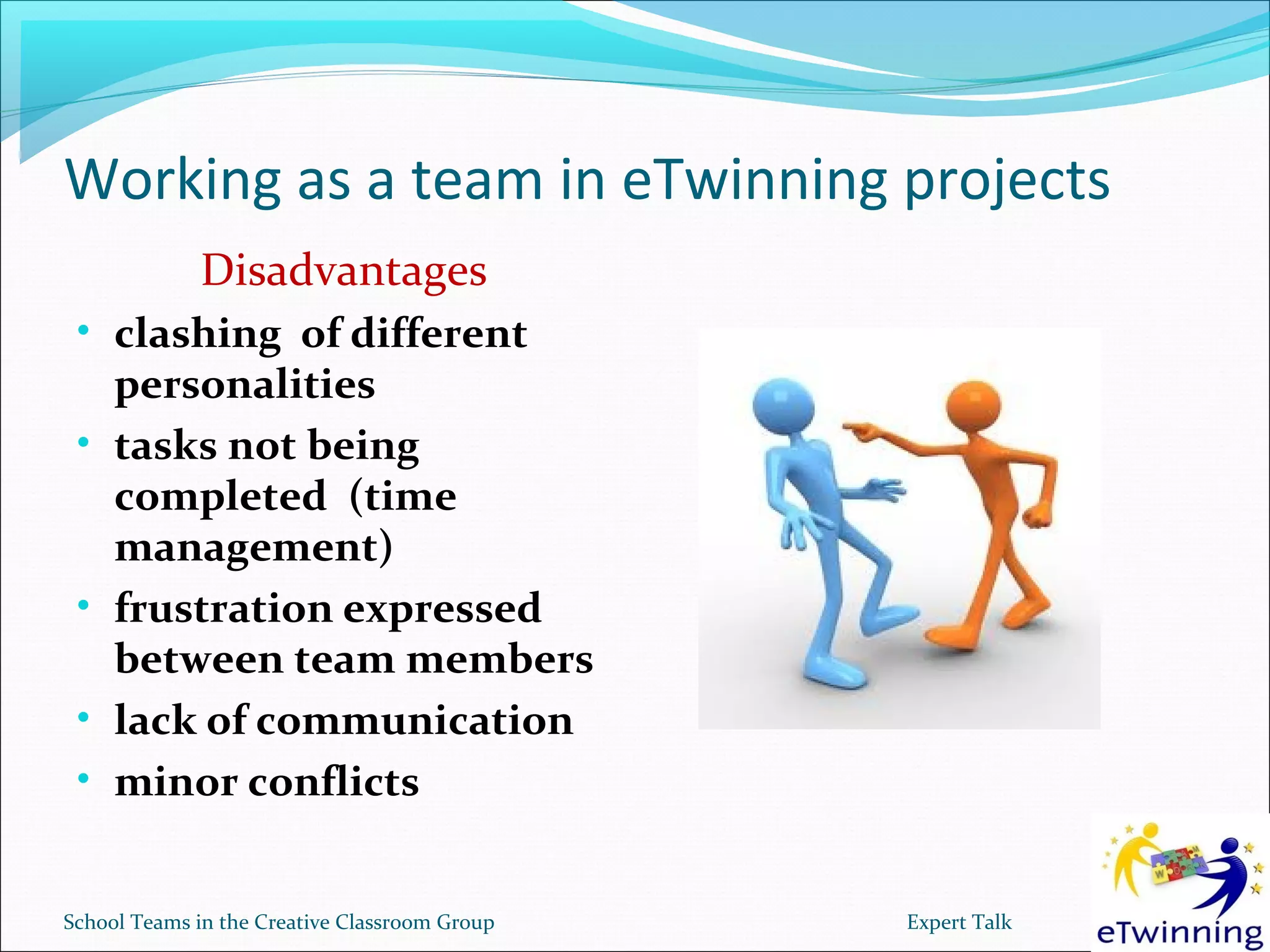 Working as a team in eTwinning projects
             Disadvantages
 • clashing of different
     personalities
 •   tasks not being
     completed (time
     management)
 •   frustration expressed
     between team members
 •   lack of communication
 •   minor conflicts


School Teams in the Creative Classroom Group   Expert Talk
 