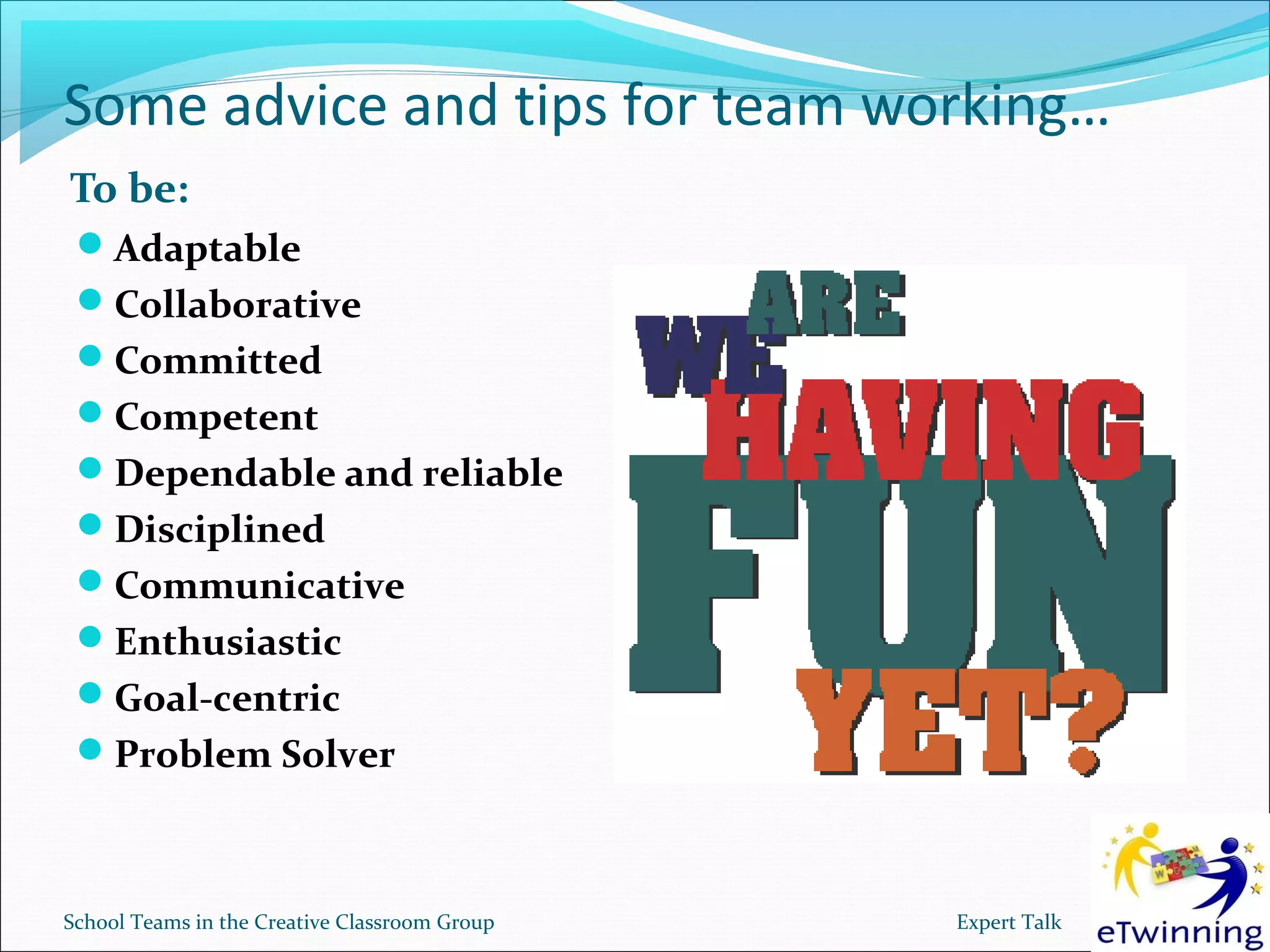 Some advice and tips for team working…
To be:
 Adaptable
 Collaborative
 Committed
 Competent
 Dependable and reliable
 Disciplined
 Communicative
 Enthusiastic
 Goal-centric
 Problem Solver



School Teams in the Creative Classroom Group   Expert Talk
 