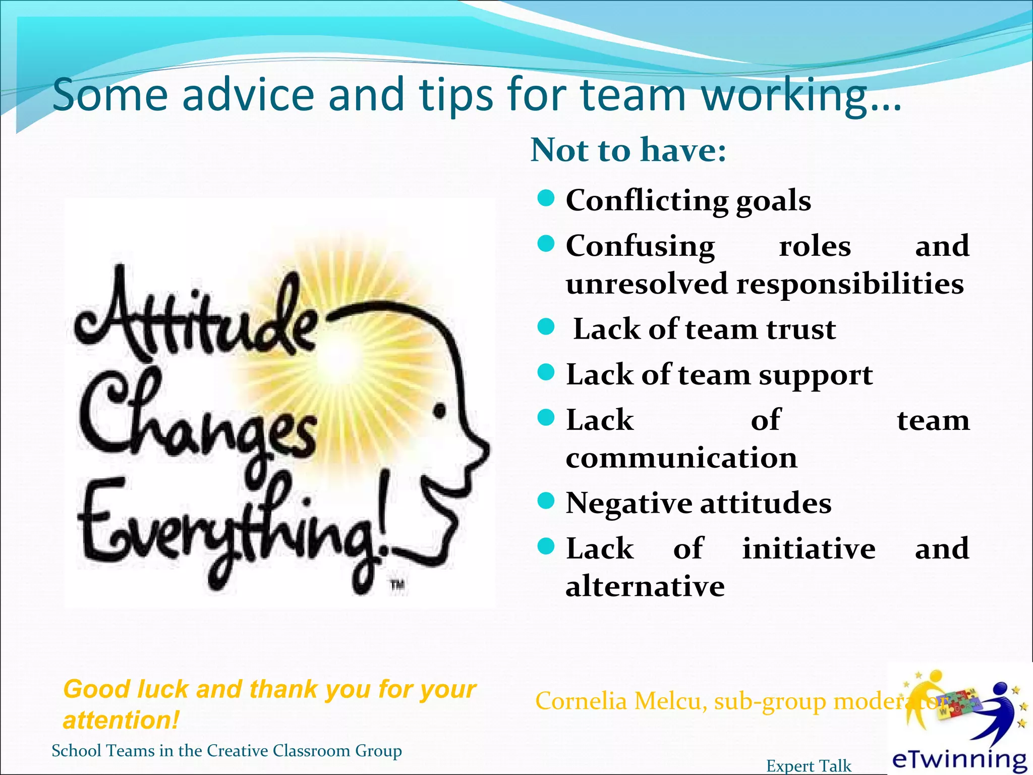 Some advice and tips for team working…
                                               Not to have:
                                                Conflicting goals
                                                Confusing      roles   and
                                                 unresolved responsibilities
                                                 Lack of team trust
                                                Lack of team support
                                                Lack         of       team
                                                 communication
                                                Negative attitudes
                                                Lack of initiative and
                                                 alternative


 Good luck and thank you for your              Cornelia Melcu, sub-group moderator
 attention!
School Teams in the Creative Classroom Group
                                                                  Expert Talk
 