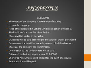 PROSPECTUS
CONTENTS
• The object of the company is textile manufacturing.
• It is public company.
• Head office is located in Lahore (27 B block, Johar Town LHR).
• The liability of the members is unlimited.
• Shares will be sold at its par value.
• Dividends will be paid according to the value of shares purchased.
• Business contracts will be made by consent of all the directors.
• Shares of the company are transferable.
• Commission to the underwriters will be paid.
• Estimated preliminary expenses are 120,00000.
• Chartered Accountants will be hired for the audit of accounts.
• Remuneration will be paid.
 