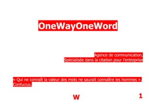 OneWayOneWord


                                            Agence de communication,
                           Spécialisée dans la citation pour l’entreprise



« Qui ne connaît la valeur des mots ne saurait connaître les hommes ».
Confucius.


                                W                                     1
 