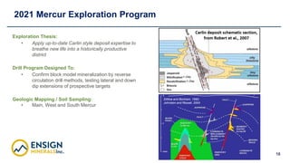 18
2021 Mercur Exploration Program
Exploration Thesis:
• Apply up-to-date Carlin style deposit expertise to
breathe new li...