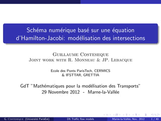 Sch´ema num´erique bas´e sur une ´equation
d’Hamilton-Jacobi: mod´elisation des intersections
Guillaume Costeseque
Joint work with R. Monneau & JP. Lebacque
Ecole des Ponts ParisTech, CERMICS
& IFSTTAR, GRETTIA
GdT ”Math´ematiques pour la mod´elisation des Transports”
29 Novembre 2012 - Marne-la-Vall´ee
G. Costeseque (Universit´e ParisEst) D5 Traﬃc ﬂow models Marne-la-Vall´ee, Nov. 2012 1 / 40
 