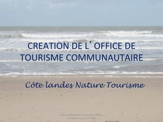 CREATION	
  DE	
  L OFFICE	
  DE	
  
TOURISME	
  COMMUNAUTAIRE	
  

 Côte landes Nature Tourisme


           Côte	
  Landes	
  Nature	
  Tourisme,	
  MOPA/
                    Périgueux	
  le	
  11	
  avril	
  2013	
  
 