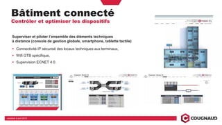 Bâtiment connecté
Contrôler et optimiser les dispositifs
vendredi 5 avril 2019
Superviser et piloter l’ensemble des éléments techniques
à distance (console de gestion globale, smartphone, tablette tactile)
Connectivité IP sécurisé des locaux techniques aux terminaux,
Wifi GTB spécifique,
Supervision ECNET 4.0.
 