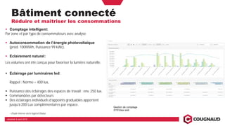 Bâtiment connecté
Réduire et maîtriser les consommations
vendredi 5 avril 2019
Comptage intelligent:
Par zone et par type de consommateurs avec analyse
Autoconsommation de l’énergie photovoltaïque
(prod. 100MWh, Puissance 99 kWc),
Eclairement naturel:
Les volumes ont été conçus pour favoriser la lumière naturelle.
Eclairage par luminaires led:
Rappel : Norme = 400 lux,
Puissance des éclairages des espaces de travail : env. 250 lux.
Commandées par détecteurs
Des éclairages individuels d’appoints graduables apportent
jusqu’à 200 Lux complémentaires par espace.
> Etude interne via le logiciel Dialux
Gestion de comptage
SYSView web
 