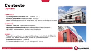 Contexte
Objectifs
STRATÉGIQUE
Accompagner notre croissance (plan « Ambitions 2022 »),
Monter en compétence pour préparer l’avenir (RE 2020)
Mettre en lumière le savoir-faire du groupe autour d’un bâtiment connecté et éco-vertueux,
FONCTIONNEL
Améliorer le bien-être au travail des collaborateurs,
Regrouper toutes les fonctions opérationnelles de la branche « Construction »,
Favoriser la communication et la transversalité des équipes.
BESOINS
Une partie bureau intégrant des espaces collaboratifs pour accueillir près de 250 postes
de travail, des salles de réunions et des espaces de convivialité (tisaneries),
Une salle de conférence de 150 places,
Un espace restauration de 500 m2 avec des espaces de détente.
vendredi 5 avril 2019
 