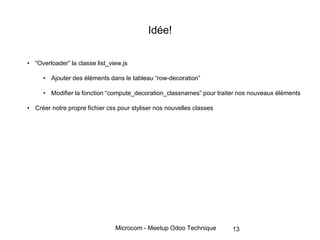 Microcom - Meetup Odoo Technique
Idée!
• “Overloader” la classe list_view.js
• Ajouter des éléments dans le tableau “row-decoration”
• Modifier la fonction “compute_decoration_classnames” pour traiter nos nouveaux éléments
• Créer notre propre fichier css pour styliser nos nouvelles classes
13
 