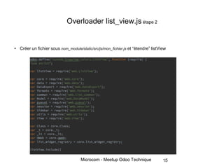 Microcom - Meetup Odoo Technique
Overloader list_view.js étape 2
• Créer un fichier sous nom_module/static/src/js/mon_fichier.js et “étendre” listView
15
 