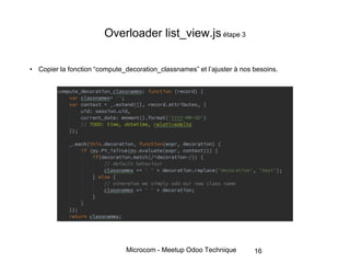 Microcom - Meetup Odoo Technique
Overloader list_view.js étape 3
• Copier la fonction “compute_decoration_classnames” et l’ajuster à nos besoins.
16
 
