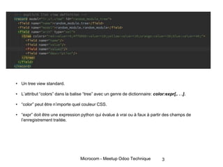 Microcom - Meetup Odoo Technique 3
• Un tree view standard.
• L’attribut “colors” dans la balise “tree” avec un genre de dictionnaire: color:expr[,. . .].
• “color” peut être n’importe quel couleur CSS.
• “expr” doit être une expression python qui évalue à vrai ou à faux à partir des champs de
l’enregistrement traitée.
 