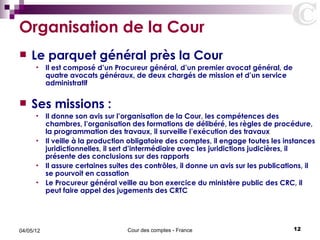 Organisation de la Cour
   Le parquet général près la Cour
      •    Il est composé d’un Procureur général, d’un premier avocat général, de
           quatre avocats généraux, de deux chargés de mission et d’un service
           administratif

   Ses missions :
      • Il donne son avis sur l’organisation de la Cour, les compétences des
        chambres, l’organisation des formations de délibéré, les règles de procédure,
        la programmation des travaux, il surveille l’exécution des travaux
      • Il veille à la production obligatoire des comptes, il engage toutes les instances
        juridictionnelles, il sert d’intermédiaire avec les juridictions judicières, il
        présente des conclusions sur des rapports
      • Il assure certaines suites des contrôles, il donne un avis sur les publications, il
        se pourvoit en cassation
      • Le Procureur général veille au bon exercice du ministère public des CRC, il
        peut faire appel des jugements des CRTC




04/05/12                          Cour des comptes - France                         12
 