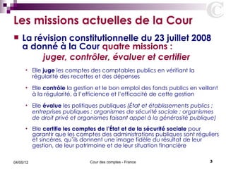 Les missions actuelles de la Cour
   La révision constitutionnelle du 23 juillet 2008
    a donné à la Cour quatre missions :
         juger, contrôler, évaluer et certifier
      •    Elle juge les comptes des comptables publics en vérifiant la
           régularité des recettes et des dépenses
      •    Elle contrôle la gestion et le bon emploi des fonds publics en veillant
           à la régularité, à l’efficience et l’efficacité de cette gestion
      •    Elle évalue les politiques publiques (État et établissements publics ;
           entreprises publiques ; organismes de sécurité sociale ; organismes
           de droit privé et organismes faisant appel à la générosité publique)
      •    Elle certifie les comptes de l’État et de la sécurité sociale pour
           garantir que les comptes des administrations publiques sont réguliers
           et sincères, qu’ils donnent une image fidèle du résultat de leur
           gestion, de leur patrimoine et de leur situation financière

04/05/12                         Cour des comptes - France                    3
 