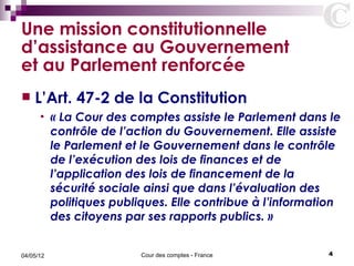 Une mission constitutionnelle
d’assistance au Gouvernement
et au Parlement renforcée
   L’Art. 47-2 de la Constitution
      •    « La Cour des comptes assiste le Parlement dans le
           contrôle de l’action du Gouvernement. Elle assiste
           le Parlement et le Gouvernement dans le contrôle
           de l’exécution des lois de finances et de
           l’application des lois de financement de la
           sécurité sociale ainsi que dans l’évaluation des
           politiques publiques. Elle contribue à l’information
           des citoyens par ses rapports publics. »


04/05/12                   Cour des comptes - France        4
 
