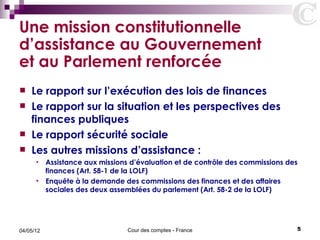 Une mission constitutionnelle
d’assistance au Gouvernement
et au Parlement renforcée
   Le rapport sur l’exécution des lois de finances
   Le rapport sur la situation et les perspectives des
    finances publiques
   Le rapport sécurité sociale
   Les autres missions d’assistance :
      • Assistance aux missions d’évaluation et de contrôle des commissions des
        finances (Art. 58-1 de la LOLF)
      • Enquête à la demande des commissions des finances et des affaires
        sociales des deux assemblées du parlement (Art. 58-2 de la LOLF)




04/05/12                       Cour des comptes - France                      5
 