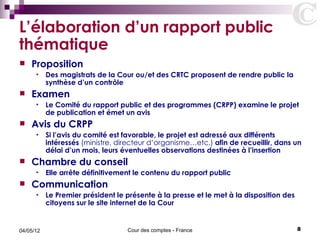 L’élaboration d’un rapport public
thématique
   Proposition
      •    Des magistrats de la Cour ou/et des CRTC proposent de rendre public la
           synthèse d’un contrôle
   Examen
      •    Le Comité du rapport public et des programmes (CRPP) examine le projet
           de publication et émet un avis
   Avis du CRPP
      •    Si l’avis du comité est favorable, le projet est adressé aux différents
           intéressés (ministre, directeur d’organisme…etc.) afin de recueillir, dans un
           délai d’un mois, leurs éventuelles observations destinées à l’insertion
   Chambre du conseil
      •    Elle arrête définitivement le contenu du rapport public
   Communication
      •    Le Premier président le présente à la presse et le met à la disposition des
           citoyens sur le site internet de la Cour


04/05/12                           Cour des comptes - France                             8
 