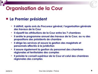 Organisation de la Cour
   Le Premier président
      •    Il définit, après avis du Procureur général, l’organisation générale
           des travaux de la Cour
      •    Il répartit les attributions de la Cour entre les 7 chambres
      •    Il arrête le programme annuel des travaux de la Cour, au vu des
           propositions des présidents de chambre
      •    Il dirige les services et assure la gestion des magistrats et
           personnels affectés à la juridiction
      •    Il assure également la gestion du personnel des chambres
           régionales et territoriales des comptes
      •    Il préside le conseil supérieur de la Cour et celui des chambres
           régionales des comptes



04/05/12                         Cour des comptes - France                    9
 