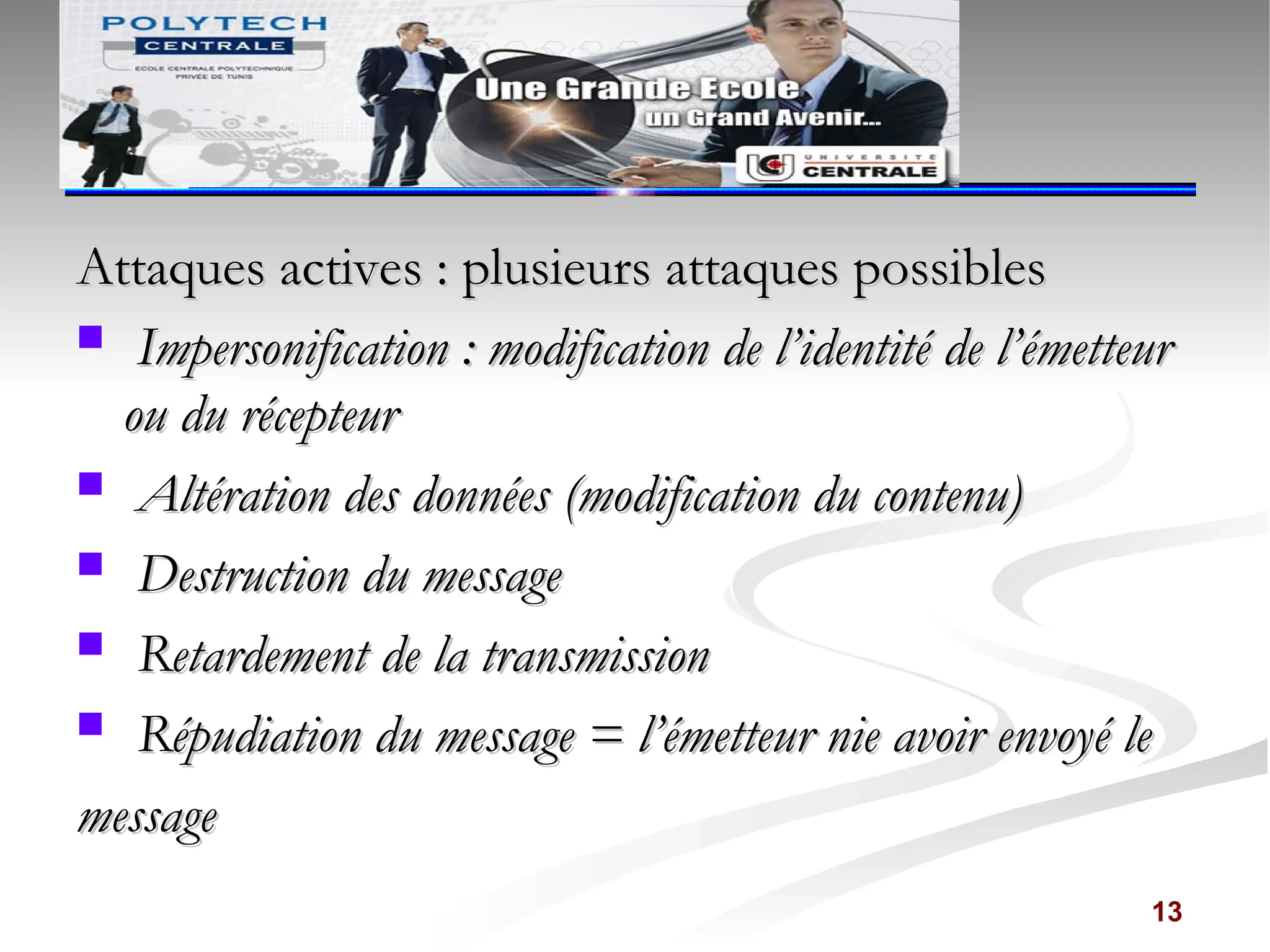 Attaques actives : plusieurs attaques possibles
Attaques actives : plusieurs attaques possibles
 Impersonification : modification de l’identité de l’émetteur
Impersonification : modification de l’identité de l’émetteur
ou du récepteur
ou du récepteur
 Altération des données (modification du contenu)
Altération des données (modification du contenu)
 Destruction du message
Destruction du message
 Retardement de la transmission
Retardement de la transmission
 Répudiation du message = l’émetteur nie avoir envoyé le
Répudiation du message = l’émetteur nie avoir envoyé le
message
message
13
 