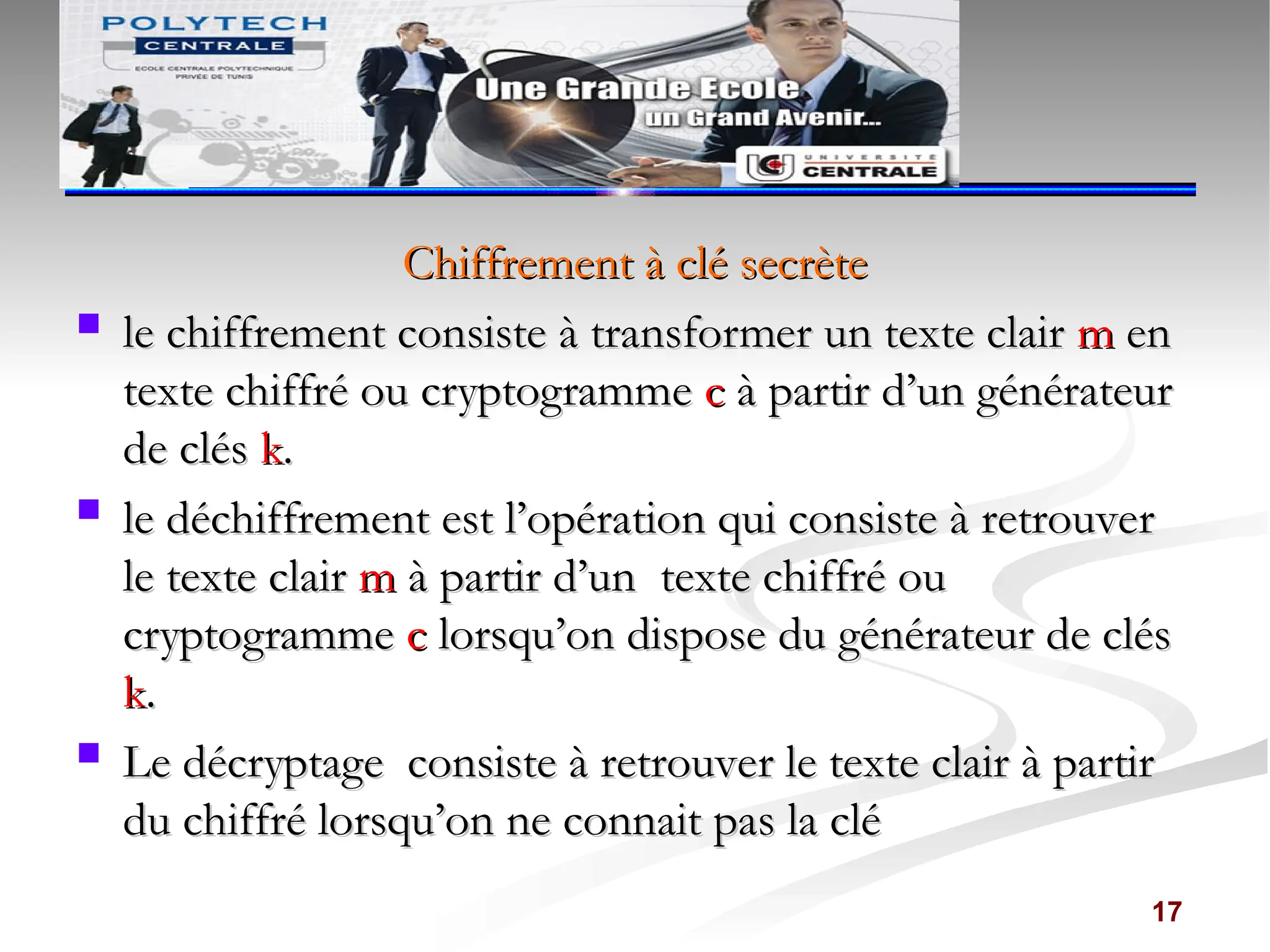 Chiffrement à clé secrète
Chiffrement à clé secrète
 le
le chiffrement consiste à transformer un texte clair
chiffrement consiste à transformer un texte clair m
m en
en
texte chiffré ou cryptogramme
texte chiffré ou cryptogramme c
c à partir d’un générateur
à partir d’un générateur
de clés
de clés k
k.
.
 le
le déchiffrement est l’opération qui consiste à retrouver
déchiffrement est l’opération qui consiste à retrouver
le texte clair
le texte clair m
m à partir d’un
à partir d’un texte chiffré ou
texte chiffré ou
cryptogramme
cryptogramme c
c lorsqu’on dispose du générateur de clés
lorsqu’on dispose du générateur de clés
k
k.
.
 Le décryptage consiste à retrouver le texte clair à partir
Le décryptage consiste à retrouver le texte clair à partir
du chiffré lorsqu’on ne connait pas la clé
du chiffré lorsqu’on ne connait pas la clé
17
 