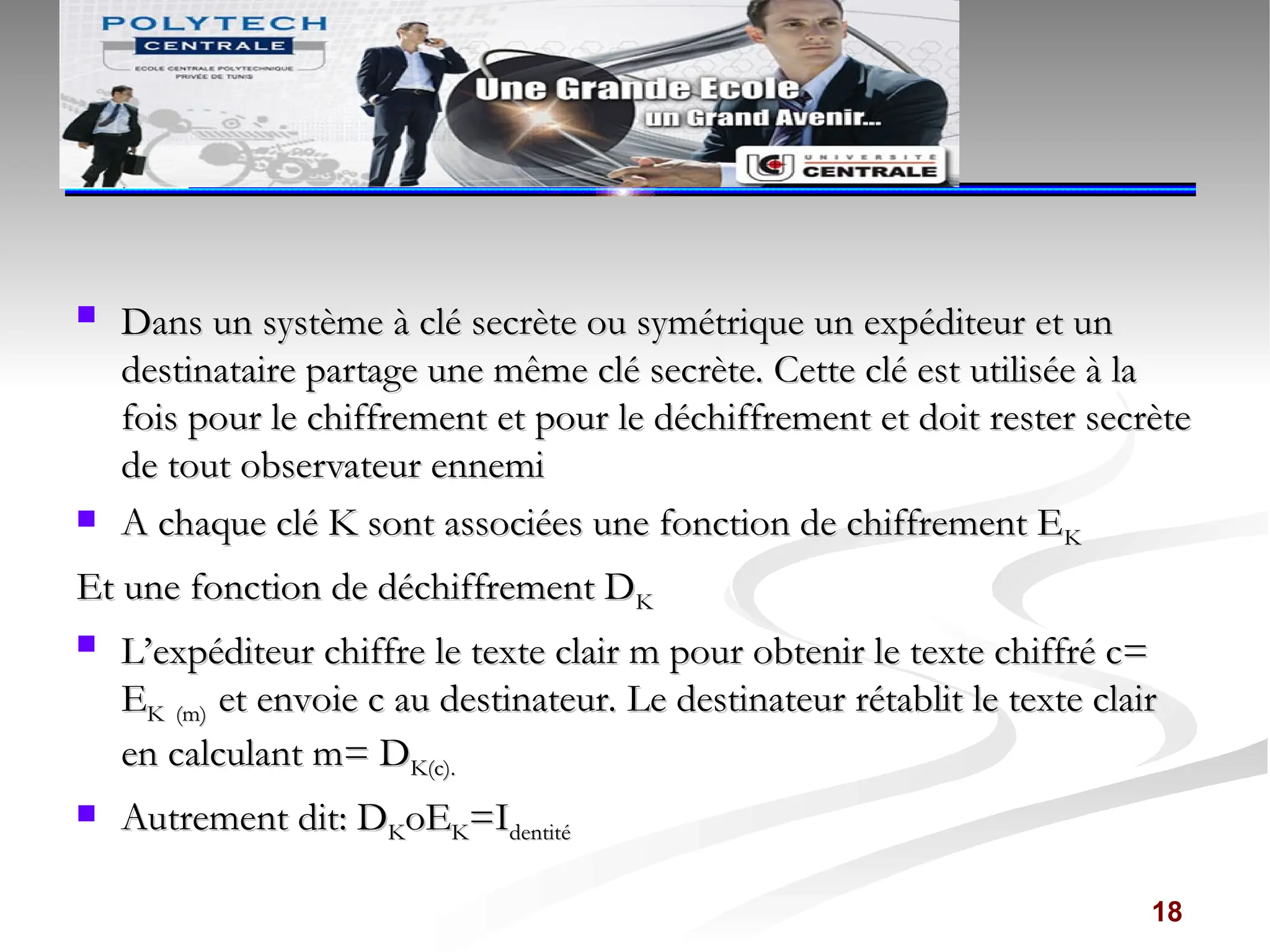  Dans un système à clé secrète ou symétrique un expéditeur et un
Dans un système à clé secrète ou symétrique un expéditeur et un
destinataire partage une même clé secrète. Cette clé est utilisée à la
destinataire partage une même clé secrète. Cette clé est utilisée à la
fois pour le chiffrement et pour le déchiffrement et doit rester secrète
fois pour le chiffrement et pour le déchiffrement et doit rester secrète
de tout observateur ennemi
de tout observateur ennemi
 A chaque clé K sont associées une fonction de chiffrement E
A chaque clé K sont associées une fonction de chiffrement EK
K
Et une fonction de déchiffrement D
Et une fonction de déchiffrement DK
K
 L’expéditeur chiffre le texte clair m pour obtenir le texte chiffré c=
L’expéditeur chiffre le texte clair m pour obtenir le texte chiffré c=
E
EK (m)
K (m) et envoie c au destinateur. Le destinateur rétablit le texte clair
et envoie c au destinateur. Le destinateur rétablit le texte clair
en calculant m= D
en calculant m= DK(c).
K(c).
 Autrement dit: D
Autrement dit: DK
KoE
oEK
K=I
=Identité
dentité
18
 