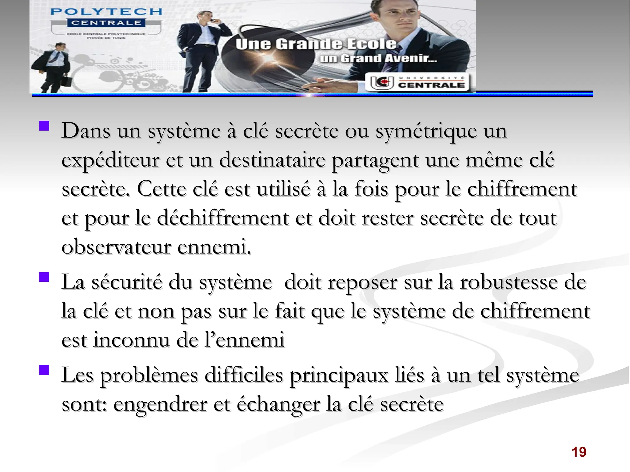  Dans un système à clé secrète ou symétrique un
Dans un système à clé secrète ou symétrique un
expéditeur et un destinataire partagent une même clé
expéditeur et un destinataire partagent une même clé
secrète. Cette clé est utilisé à la fois pour le chiffrement
secrète. Cette clé est utilisé à la fois pour le chiffrement
et pour le déchiffrement et doit rester secrète de tout
et pour le déchiffrement et doit rester secrète de tout
observateur ennemi.
observateur ennemi.
 La sécurité du système doit reposer sur la robustesse de
La sécurité du système doit reposer sur la robustesse de
la clé et non pas sur le fait que le système de chiffrement
la clé et non pas sur le fait que le système de chiffrement
est inconnu de l’ennemi
est inconnu de l’ennemi
 Les problèmes difficiles principaux liés à un tel système
Les problèmes difficiles principaux liés à un tel système
sont: engendrer et échanger la clé secrète
sont: engendrer et échanger la clé secrète
19
 