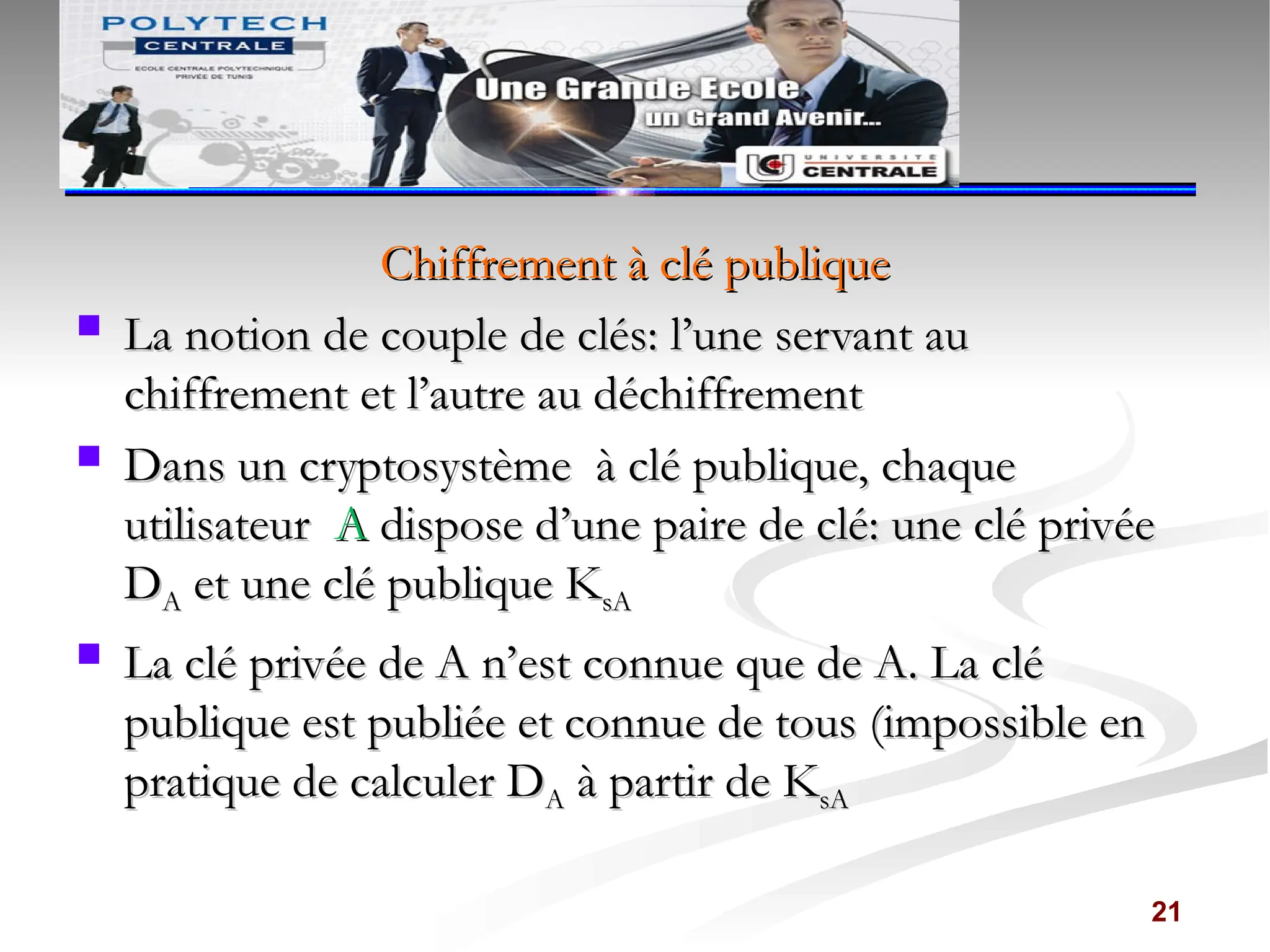Chiffrement à clé publique
Chiffrement à clé publique
 La notion de couple de clés: l’une servant au
La notion de couple de clés: l’une servant au
chiffrement et l’autre au déchiffrement
chiffrement et l’autre au déchiffrement
 Dans un cryptosystème à clé publique, chaque
Dans un cryptosystème à clé publique, chaque
utilisateur
utilisateur A
A dispose d’une paire de clé: une clé privée
dispose d’une paire de clé: une clé privée
D
DA
A et une clé publique K
et une clé publique KsA
sA
 La clé privée de A n’est connue que de A. La clé
La clé privée de A n’est connue que de A. La clé
publique est publiée et connue de tous (impossible en
publique est publiée et connue de tous (impossible en
pratique de calculer D
pratique de calculer DA
A à partir de K
à partir de KsA
sA
21
 