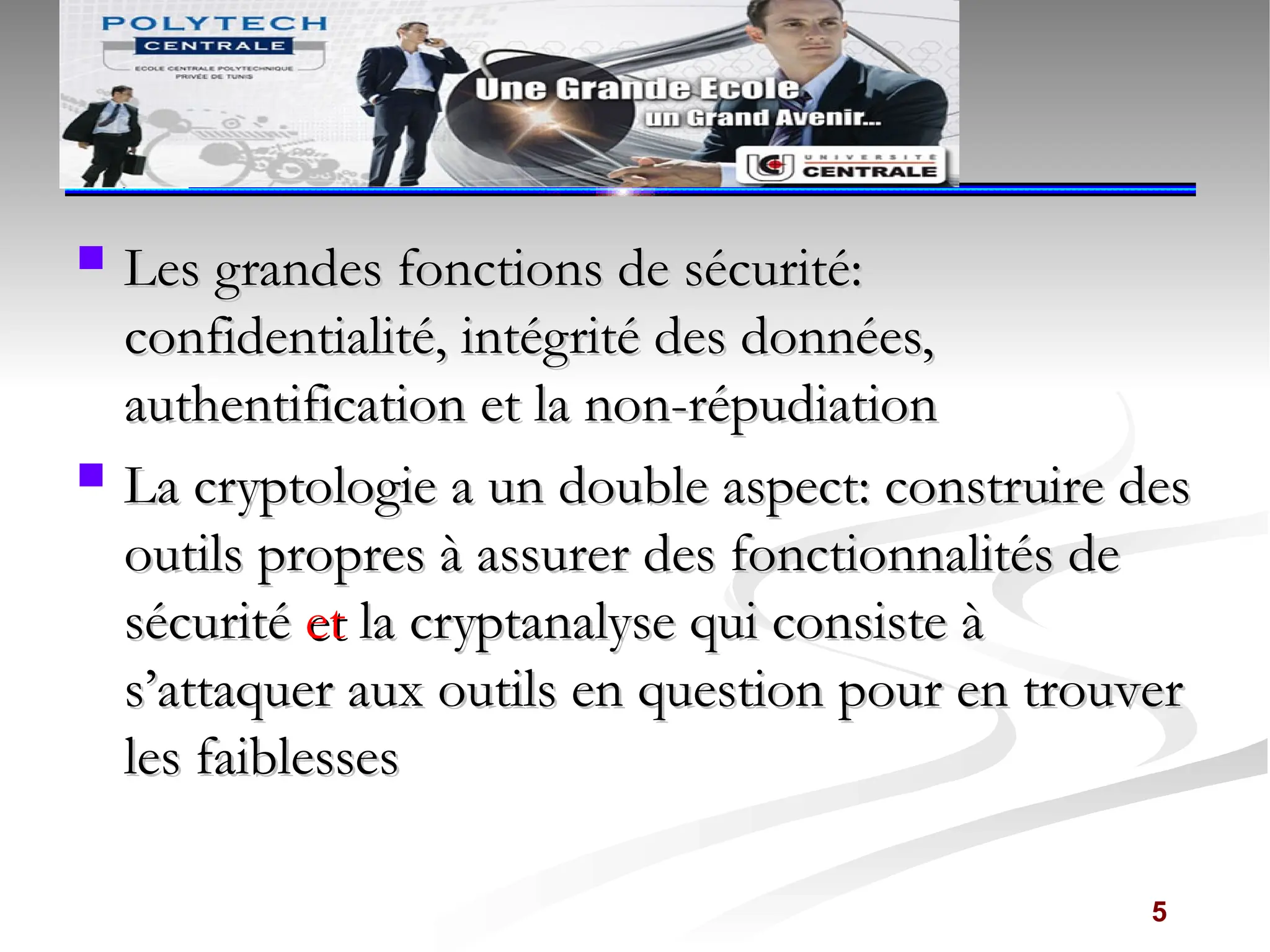  Les grandes fonctions de sécurité:
Les grandes fonctions de sécurité:
confidentialité, intégrité des données,
confidentialité, intégrité des données,
authentification et la non-répudiation
authentification et la non-répudiation
 La cryptologie a un double aspect: construire des
La cryptologie a un double aspect: construire des
outils propres à assurer des fonctionnalités de
outils propres à assurer des fonctionnalités de
sécurité
sécurité et
et la cryptanalyse qui consiste à
la cryptanalyse qui consiste à
s’attaquer aux outils en question pour en trouver
s’attaquer aux outils en question pour en trouver
les faiblesses
les faiblesses
5
 